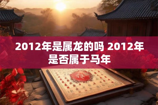 2012年是属龙的吗 2012年是否属于马年