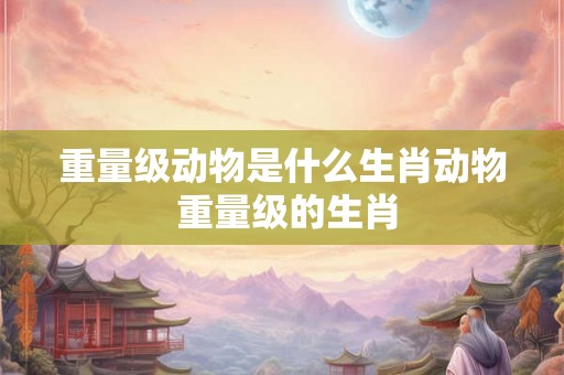 重量级动物是什么生肖动物 重量级的生肖 重量级动物是什么生肖动物 重量级的生肖