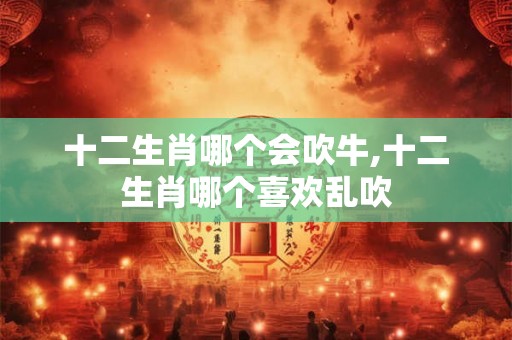 十二生肖哪个会吹牛,十二生肖哪个喜欢乱吹
