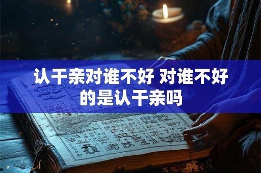 认干亲对谁不好 对谁不好的是认干亲吗 认干亲对谁不好 对谁不好的是认干亲吗