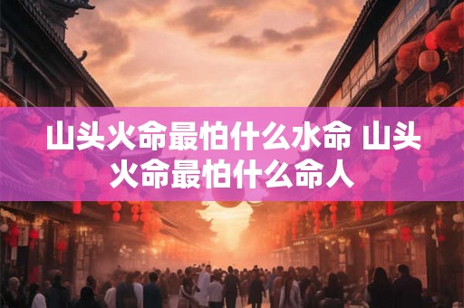 山头火命最怕什么水命 山头火命最怕什么命人