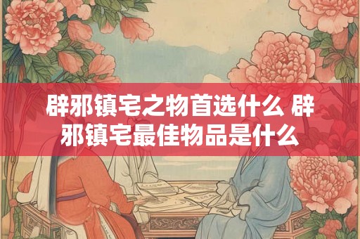 辟邪镇宅之物首选什么 辟邪镇宅最佳物品是什么 辟邪镇宅之物首选什么 辟邪镇宅最佳物品是什么