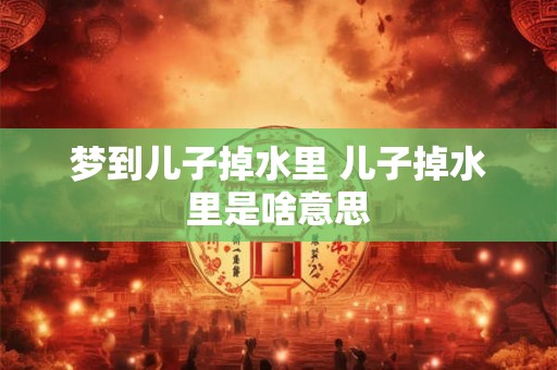 梦到儿子掉水里 儿子掉水里是啥意思 梦到儿子掉水里 儿子掉水里是啥意思