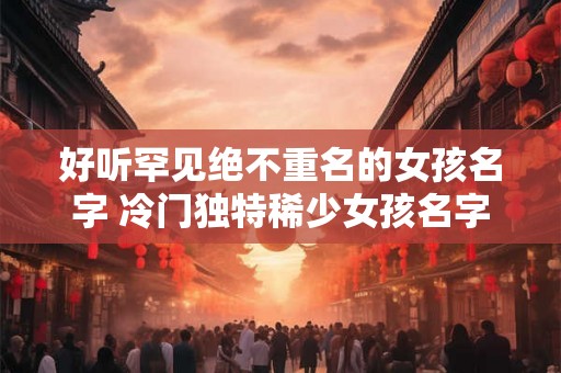 好听罕见绝不重名的女孩名字 冷门独特稀少女孩名字