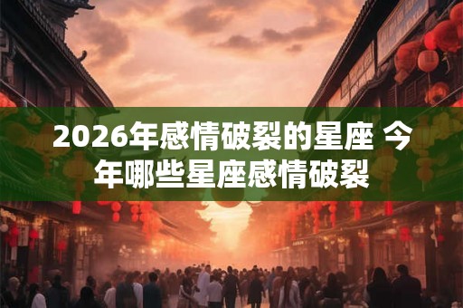 2026年感情破裂的星座 今年哪些星座感情破裂