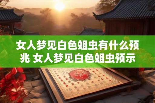 女人梦见白色蛆虫有什么预兆 女人梦见白色蛆虫预示什么