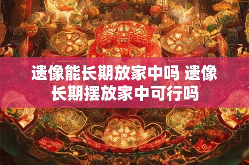 遗像能长期放家中吗 遗像长期摆放家中可行吗 遗像能长期放家中吗 遗像长期摆放家中可行吗