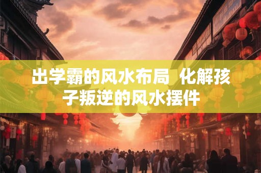 出学霸的风水布局  化解孩子叛逆的风水摆件