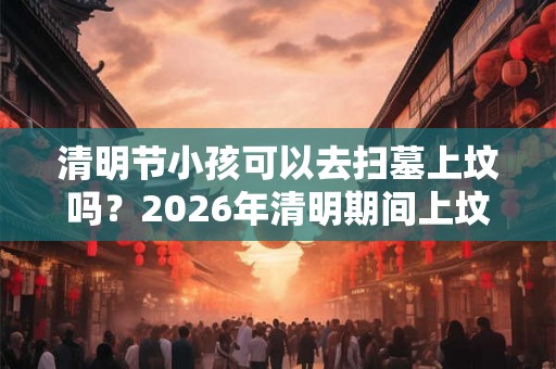 清明节小孩可以去扫墓上坟吗?2026年清明期间上坟吉日 清明节小孩可以去扫墓上坟吗?2026年清明期间上坟吉日