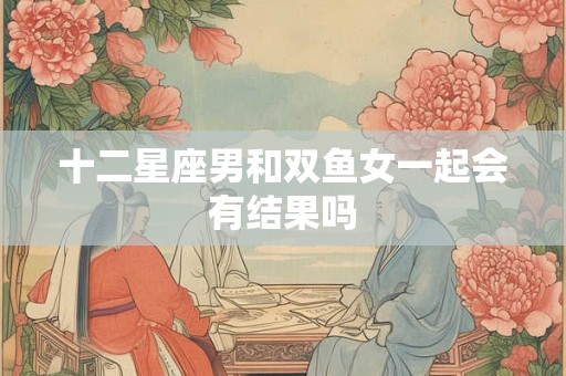 十二星座男和双鱼女一起会有结果吗 十二星座男和双鱼女一起会有结果吗
