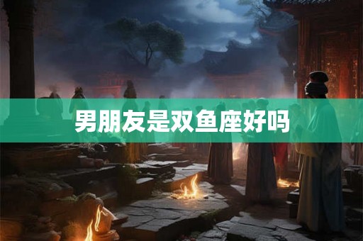 男朋友是双鱼座好吗 男朋友是双鱼座好吗