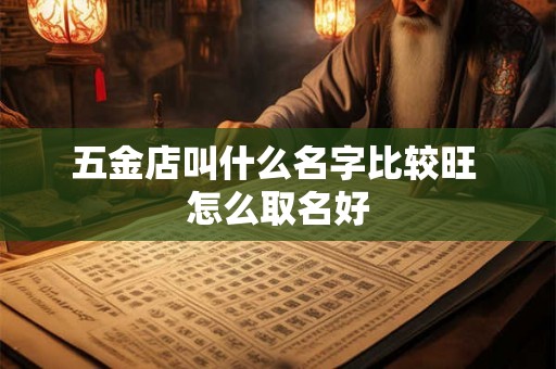 五金店叫什么名字比较旺 怎么取名好 五金店叫什么名字比较旺 怎么取名好