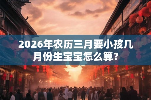 2026年农历三月要小孩几月份生宝宝怎么算? 2026年农历三月要小孩几月份生宝宝怎么算?
