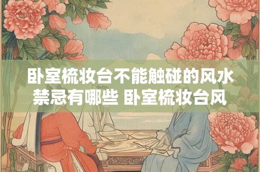 卧室梳妆台不能触碰的风水禁忌有哪些 卧室梳妆台风水禁忌是什么 卧室梳妆台不能触碰的风水禁忌有哪些 卧室梳妆台风水禁忌是什么