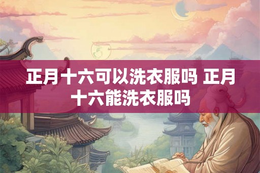正月十六可以洗衣服吗 正月十六能洗衣服吗