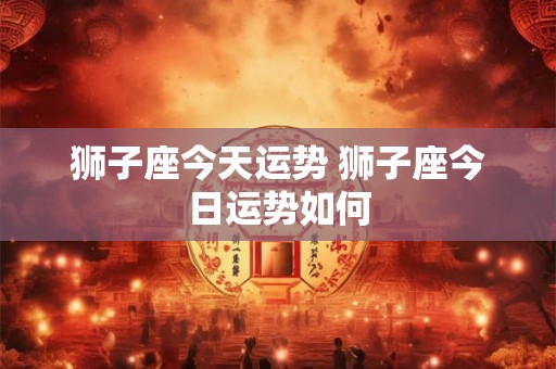 狮子座今天运势 狮子座今日运势如何