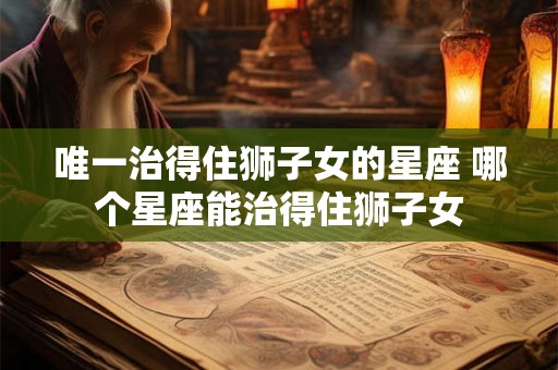 唯一治得住狮子女的星座 哪个星座能治得住狮子女