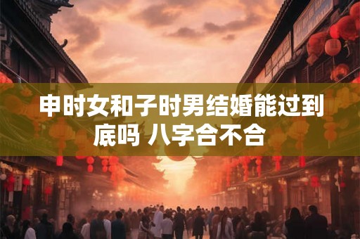申时女和子时男结婚能过到底吗 八字合不合
