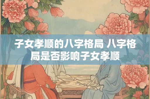 子女孝顺的八字格局 八字格局是否影响子女孝顺 子女孝顺的八字格局 八字格局是否影响子女孝顺