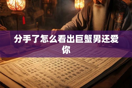 分手了怎么看出巨蟹男还爱你 分手了怎么看出巨蟹男还爱你