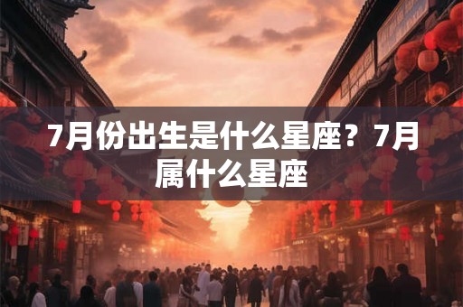 7月份出生是什么星座?7月属什么星座 7月份出生是什么星座?7月属什么星座