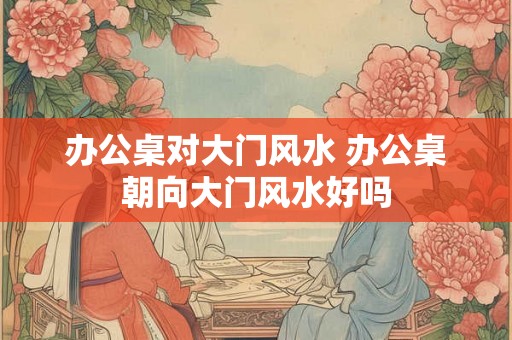 办公桌对大门风水 办公桌朝向大门风水好吗 办公桌对大门风水 办公桌朝向大门风水好吗
