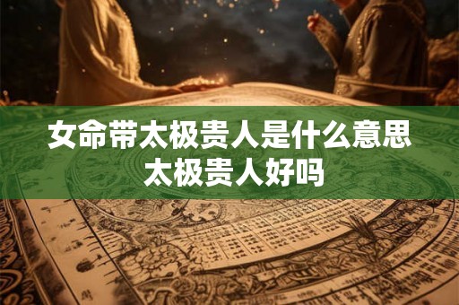 女命带太极贵人是什么意思 太极贵人好吗 女命带太极贵人是什么意思 太极贵人好吗