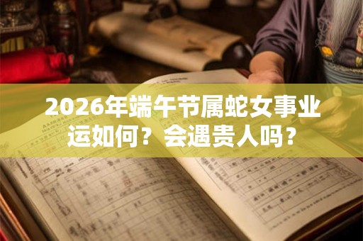 2026年端午节属蛇女事业运如何？会遇贵人吗？