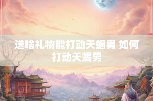 送啥礼物能打动天蝎男 如何打动天蝎男