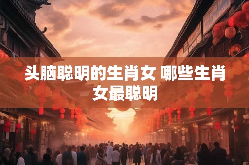 头脑聪明的生肖女 哪些生肖女最聪明 头脑聪明的生肖女 哪些生肖女最聪明