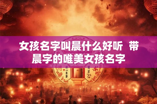女孩名字叫晨什么好听 带晨字的唯美女孩名字 女孩名字叫晨什么好听 带晨字的唯美女孩名字