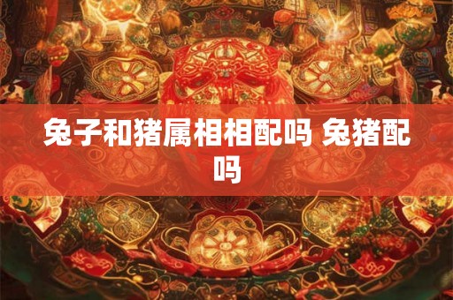 兔子和猪属相相配吗 兔猪配吗