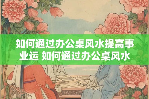 如何通过办公桌风水提高事业运 如何通过办公桌风水提升事业运