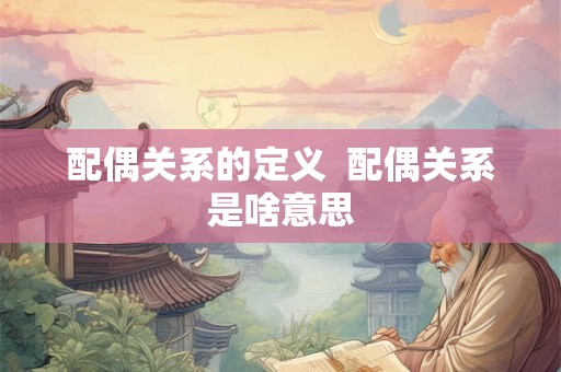 配偶关系的定义 配偶关系是啥意思 配偶关系的定义 配偶关系是啥意思