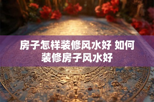 房子怎样装修风水好 如何装修房子风水好