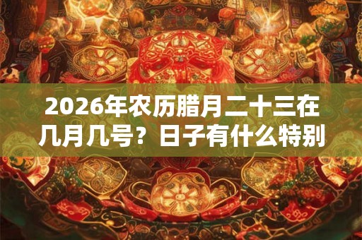 2026年农历腊月二十三在几月几号？日子有什么特别的？