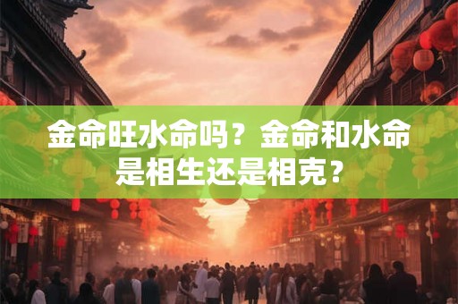 金命旺水命吗？金命和水命是相生还是相克？