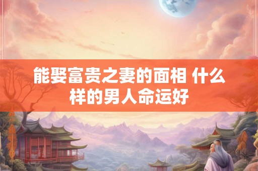 能娶富贵之妻的面相 什么样的男人命运好