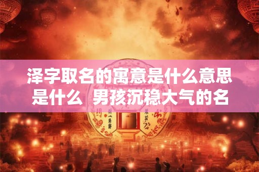 泽字取名的寓意是什么意思是什么 男孩沉稳大气的名字 泽字取名的寓意是什么意思是什么 男孩沉稳大气的名字