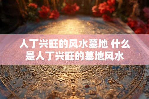 人丁兴旺的风水墓地 什么是人丁兴旺的墓地风水