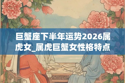 巨蟹座下半年运势2026属虎女_属虎巨蟹女性格特点 巨蟹座下半年运势2026属虎女_属虎巨蟹女性格特点