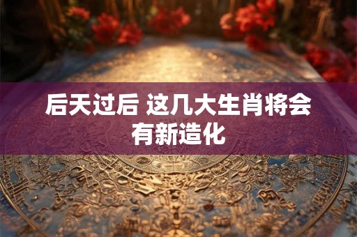后天过后 这几大生肖将会有新造化 后天过后 这几大生肖将会有新造化