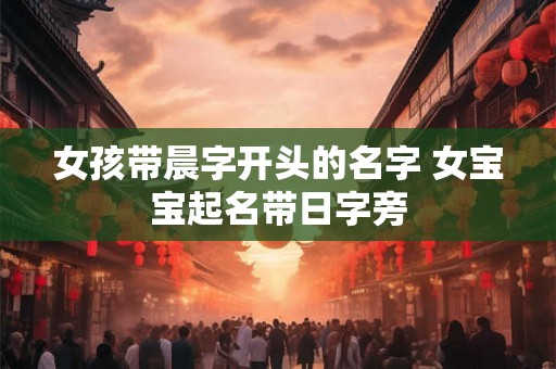 女孩带晨字开头的名字 女宝宝起名带日字旁