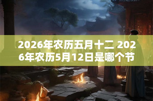 2026年农历五月十二 2026年农历5月12日是哪个节日 2026年农历五月十二 2026年农历5月12日是哪个节日