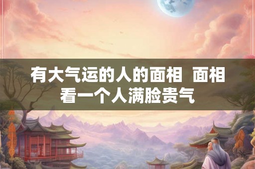 有大气运的人的面相  面相看一个人满脸贵气