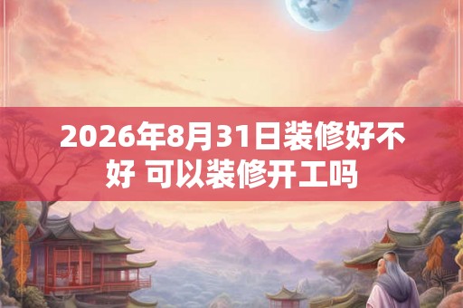 2026年8月31日装修好不好 可以装修开工吗
