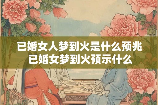 已婚女人梦到火是什么预兆 已婚女梦到火预示什么