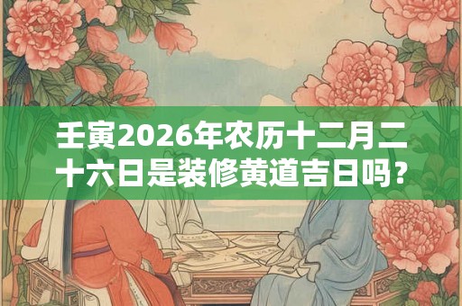 壬寅2026年农历十二月二十六日是装修黄道吉日吗？