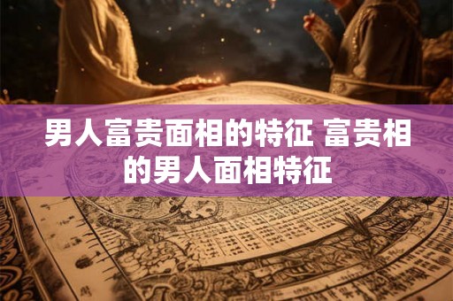 男人富贵面相的特征 富贵相的男人面相特征 男人富贵面相的特征 富贵相的男人面相特征