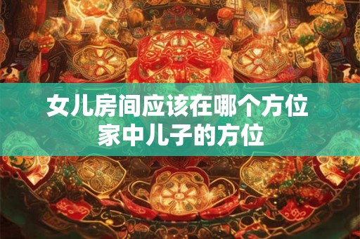女儿房间应该在哪个方位 家中儿子的方位